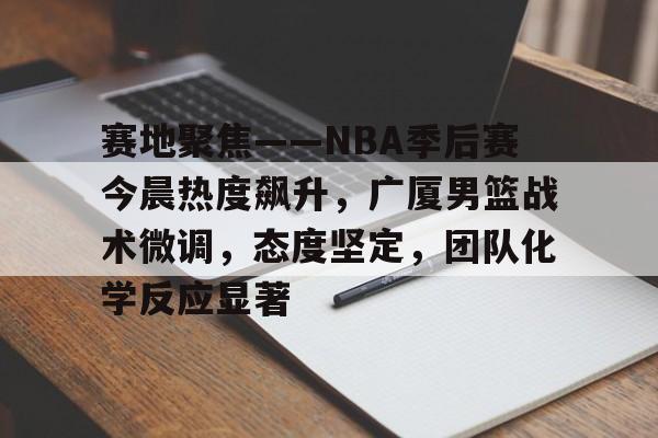 星空体育app-包含赛地聚焦——NBA季后赛今晨热度飙升，广厦男篮战术微调，态度坚定，团队化学反应显著的词条