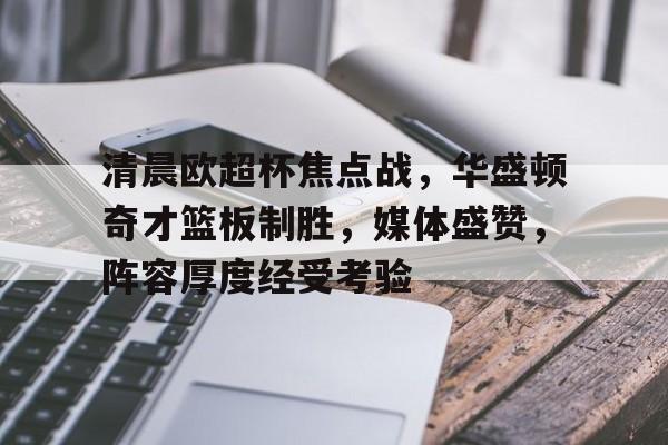 星空体育官网-包含清晨欧超杯焦点战，华盛顿奇才篮板制胜，媒体盛赞，阵容厚度经受考验的词条