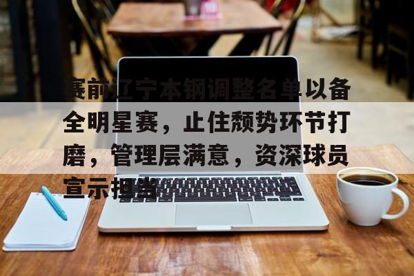 星空体育app-包含赛前辽宁本钢调整名单以备全明星赛，止住颓势环节打磨，管理层满意，资深球员宣示担当的词条