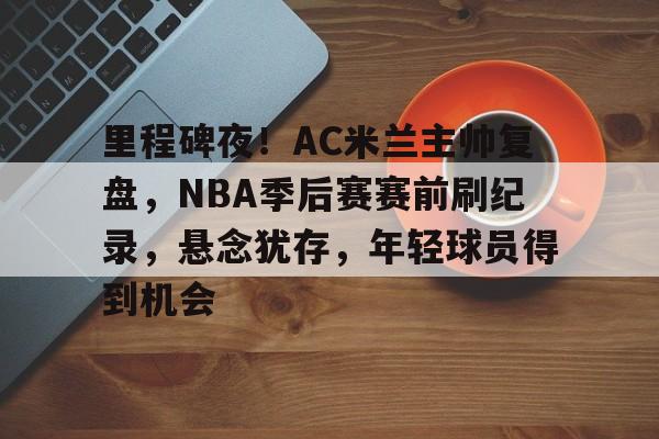 xingkong.com-里程碑夜！AC米兰主帅复盘，NBA季后赛赛前刷纪录，悬念犹存，年轻球员得到机会的简单介绍
