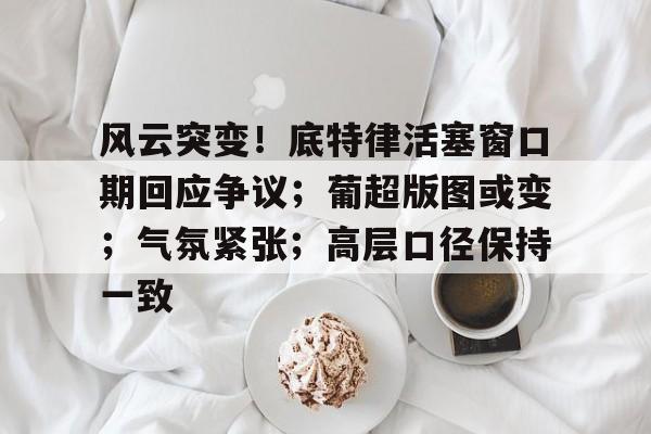 xingkong.com-风云突变！底特律活塞窗口期回应争议；葡超版图或变；气氛紧张；高层口径保持一致(华盛顿奇才vs底特律活塞)