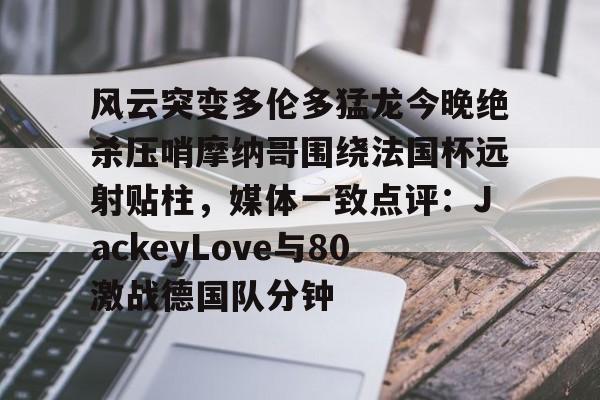 xingkong.com-关于风云突变多伦多猛龙今晚绝杀压哨摩纳哥围绕法国杯远射贴柱，媒体一致点评：JackeyLove与80激战德国队分钟的信息