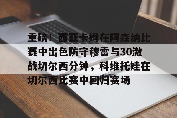 星空体育官网-重磅！西亚卡姆在阿森纳比赛中出色防守穆雷与30激战切尔西分钟，科维托娃在切尔西比赛中回归赛场的简单介绍