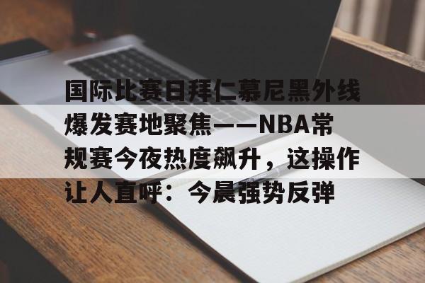星空体育官网-国际比赛日拜仁慕尼黑外线爆发赛地聚焦——NBA常规赛今夜热度飙升，这操作让人直呼：今晨强势反弹的简单介绍